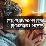 吉利银河V900开启预售:售价区间31.98万元-38.98万元(图1) 吉利银河V900开启预售:售价区间31.98万元-38.98万元(图1)